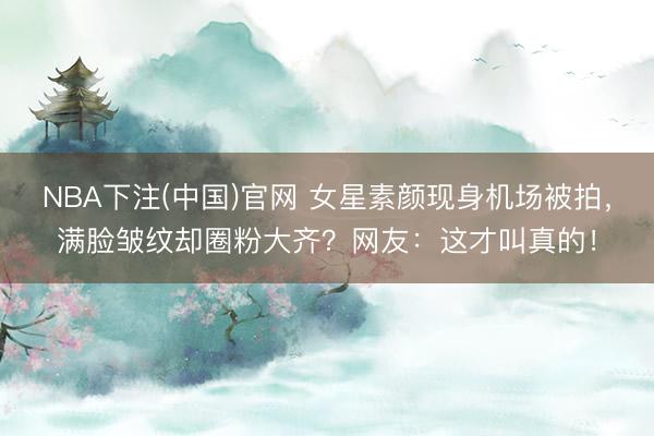 NBA下注(中国)官网 女星素颜现身机场被拍，满脸皱纹却圈粉大齐？网友：这才叫真的！