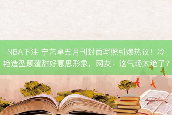 NBA下注 宁艺卓五月刊封面写照引爆热议！冷艳造型颠覆甜好意思形象，网友：这气场太绝了？