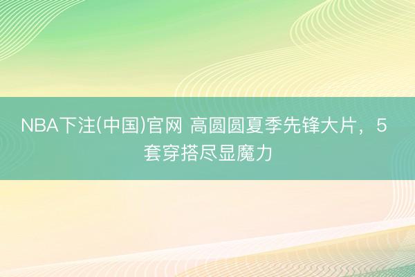 NBA下注(中国)官网 高圆圆夏季先锋大片，5 套穿搭尽显魔力