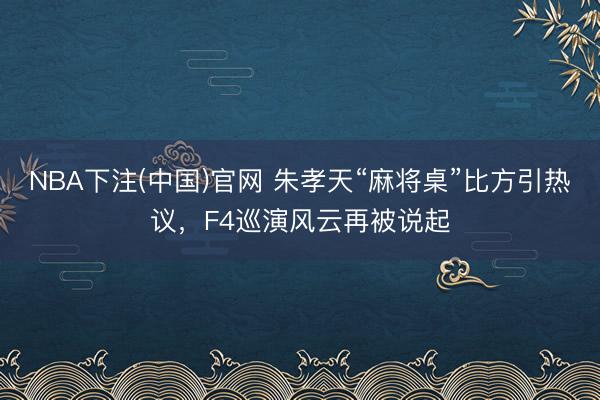 NBA下注(中国)官网 朱孝天“麻将桌”比方引热议,F4巡演风云再被说起