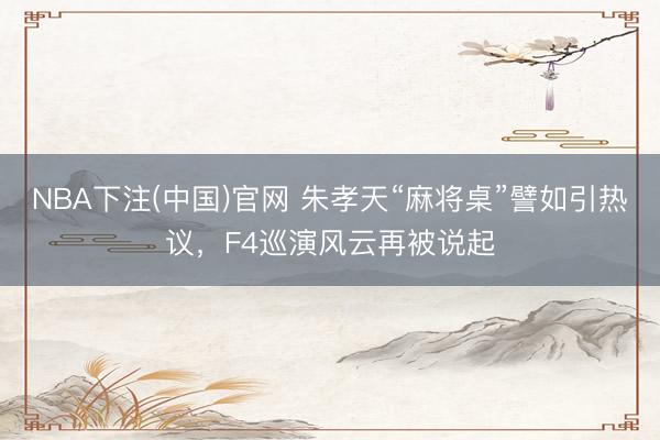 NBA下注(中国)官网 朱孝天“麻将桌”譬如引热议，F4巡演风云再被说起
