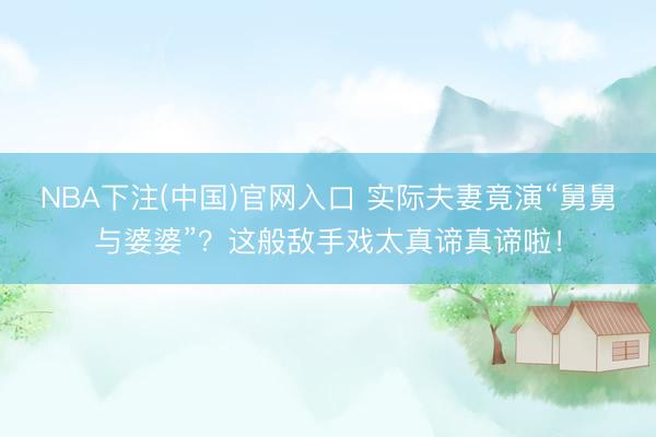 NBA下注(中国)官网入口 实际夫妻竟演“舅舅与婆婆”？这般敌手戏太真谛真谛啦！