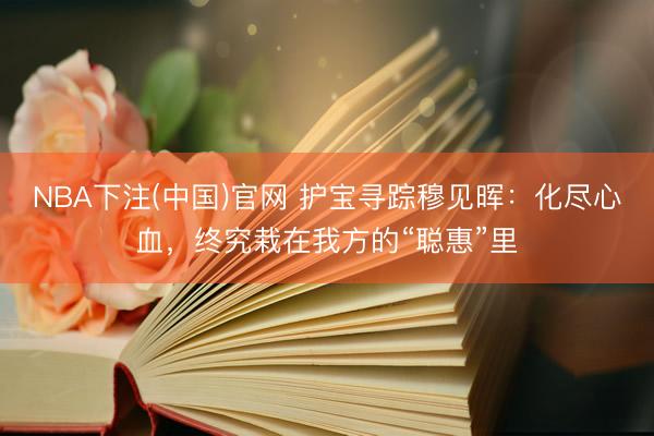 NBA下注(中国)官网 护宝寻踪穆见晖:化尽心血,终究栽在我方的“聪惠”里