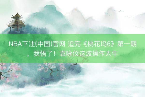 NBA下注(中国)官网 追完《桃花坞6》第一期,我悟了!袁咏仪这波操作太牛