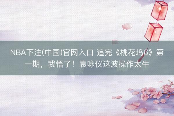 NBA下注(中国)官网入口 追完《桃花坞6》第一期，我悟了！袁咏仪这波操作太牛