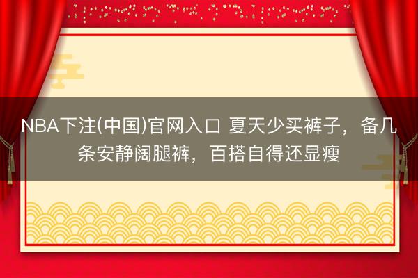 NBA下注(中国)官网入口 夏天少买裤子，备几条安静阔腿裤，百搭自得还显瘦