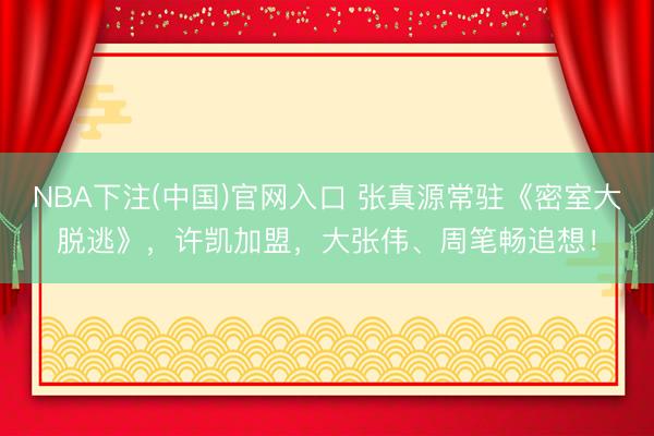 NBA下注(中国)官网入口 张真源常驻《密室大脱逃》，许凯加盟，大张伟、周笔畅追想！