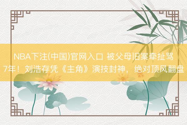 NBA下注(中国)官网入口 被父母旧案牵扯骂7年！刘浩存凭《主角》演技封神，绝对顶风翻盘