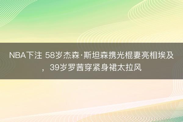 NBA下注 58岁杰森·斯坦森携光棍妻亮相埃及,39岁罗茜穿紧身裙太拉风