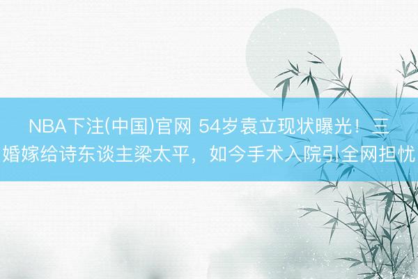 NBA下注(中国)官网 54岁袁立现状曝光！三婚嫁给诗东谈主梁太平，如今手术入院引全网担忧