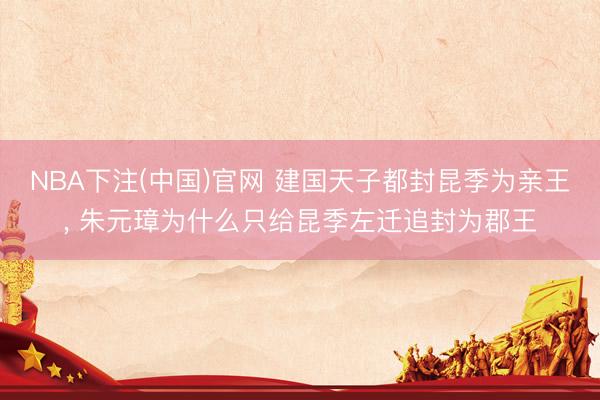 NBA下注(中国)官网 建国天子都封昆季为亲王， 朱元璋为什么只给昆季左迁追封为郡王