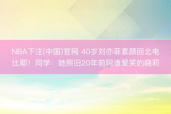 NBA下注(中国)官网 40岁刘亦菲素颜回北电比耶！同学：她照旧20年前阿谁爱笑的晓莉