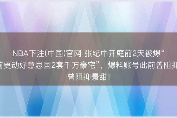 NBA下注(中国)官网 张纪中开庭前2天被爆“仳离前更动好意思国2套千万豪宅”，爆料账号此前曾阻抑景甜！