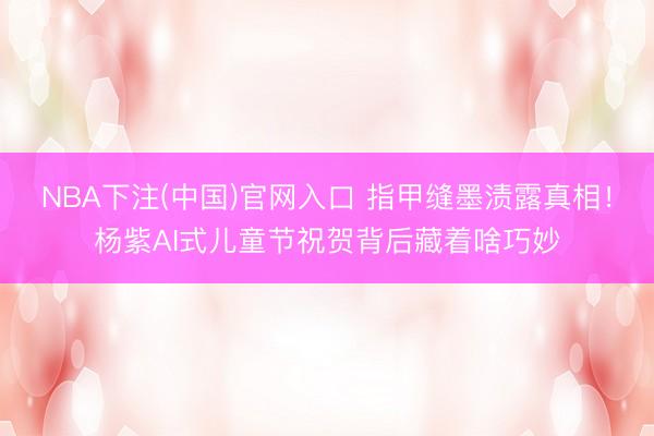 NBA下注(中国)官网入口 指甲缝墨渍露真相！杨紫AI式儿童节祝贺背后藏着啥巧妙