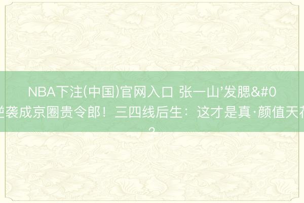 NBA下注(中国)官网入口 张一山'发腮'逆袭成京圈贵令郎！三四线后生：这才是真·颜值天花板？