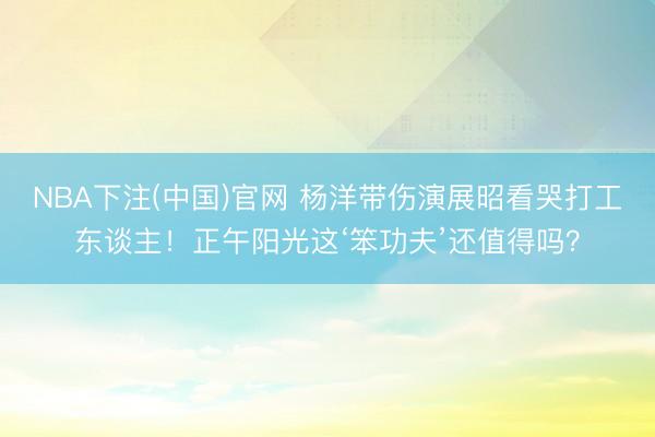 NBA下注(中国)官网 杨洋带伤演展昭看哭打工东谈主！正午阳光这‘笨功夫’还值得吗？