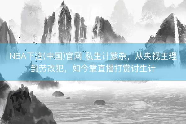 NBA下注(中国)官网 私生计繁杂，从央视主理到劳改犯，如今靠直播打赏讨生计