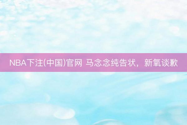 NBA下注(中国)官网 马念念纯告状，新氧谈歉