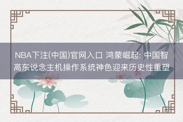 NBA下注(中国)官网入口 鸿蒙崛起: 中国智高东说念主机操作系统神色迎来历史性重塑