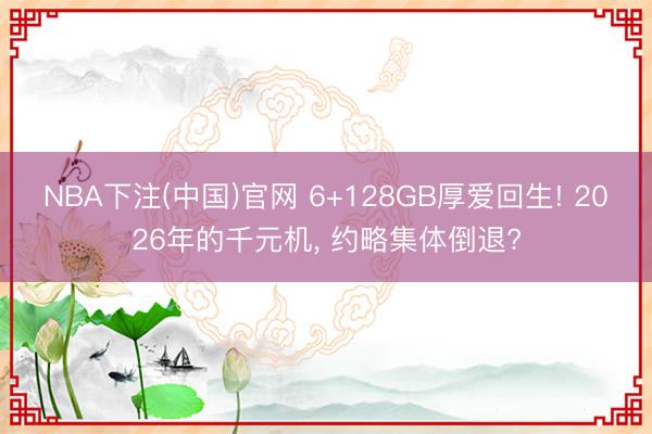 NBA下注(中国)官网 6+128GB厚爱回生! 2026年的千元机， 约略集体倒退?