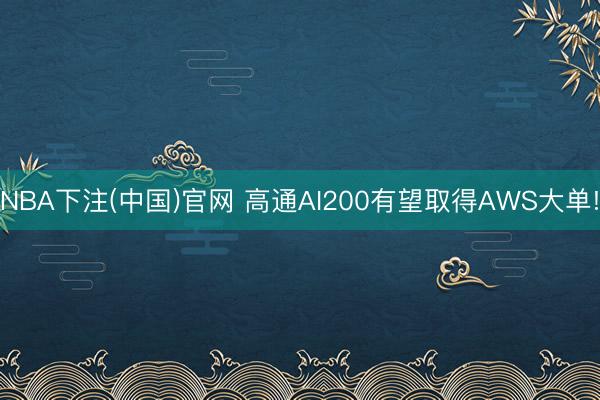 NBA下注(中国)官网 高通AI200有望取得AWS大单!