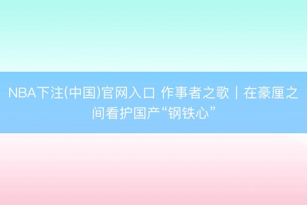 NBA下注(中国)官网入口 作事者之歌｜在豪厘之间看护国产“钢铁心”