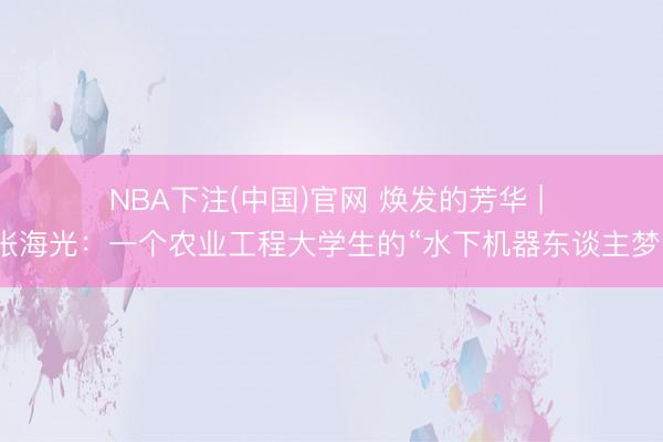 NBA下注(中国)官网 焕发的芳华 | 张海光：一个农业工程大学生的“水下机器东谈主梦”