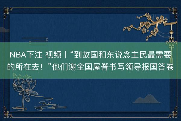 NBA下注 视频丨“到故国和东说念主民最需要的所在去！”他们谢全国屋脊书写领导报国答卷