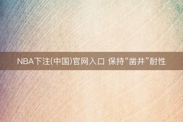 NBA下注(中国)官网入口 保持“凿井”耐性