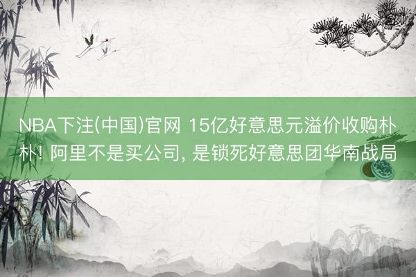 NBA下注(中国)官网 15亿好意思元溢价收购朴朴! 阿里不是买公司， 是锁死好意思团华南战局