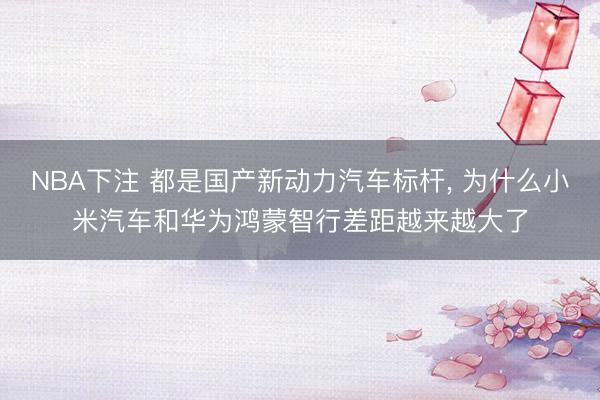 NBA下注 都是国产新动力汽车标杆， 为什么小米汽车和华为鸿蒙智行差距越来越大了