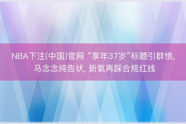 NBA下注(中国)官网 “享年37岁”标题引群愤， 马念念纯告状， 新氧再踩合规红线