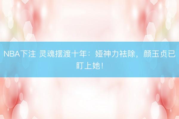 NBA下注 灵魂摆渡十年：娅神力袪除，颜玉贞已盯上她！