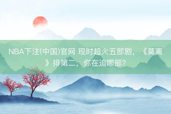 NBA下注(中国)官网 现时超火五部剧，《莫离》排第二，你在追哪部？