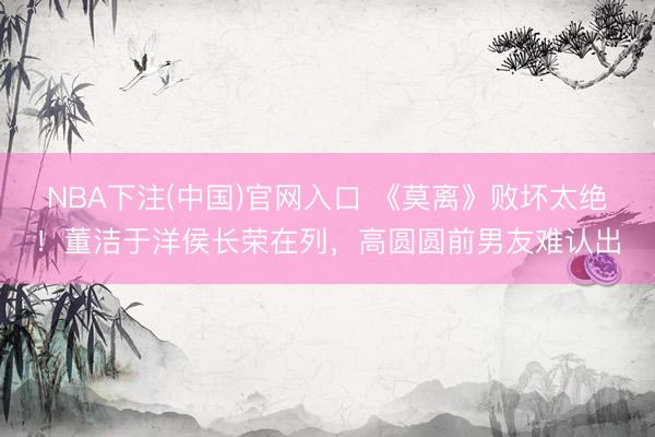 NBA下注(中国)官网入口 《莫离》败坏太绝！董洁于洋侯长荣在列，高圆圆前男友难认出