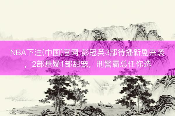 NBA下注(中国)官网 彭冠英3部待播新剧来袭，2部悬疑1部甜宠，刑警霸总任你选