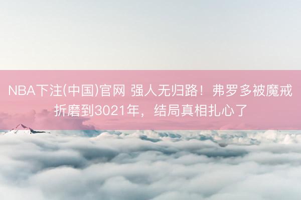 NBA下注(中国)官网 强人无归路！弗罗多被魔戒折磨到3021年，结局真相扎心了