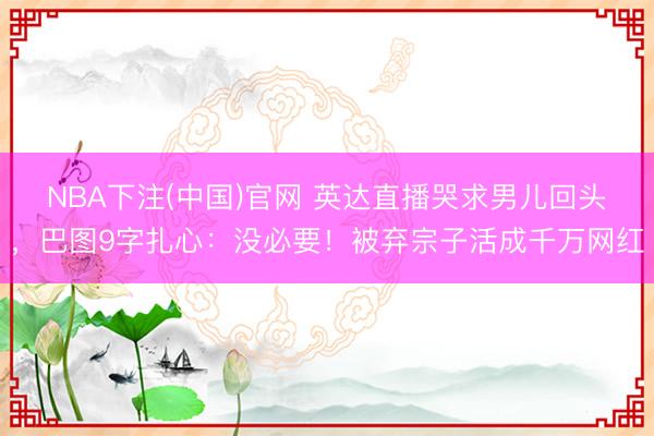 NBA下注(中国)官网 英达直播哭求男儿回头，巴图9字扎心：没必要！被弃宗子活成千万网红