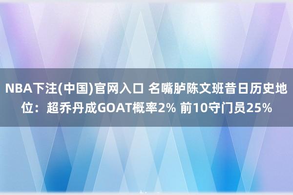 NBA下注(中国)官网入口 名嘴胪陈文班昔日历史地位：超乔丹成GOAT概率2% 前10守门员25%