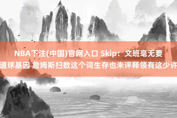 NBA下注(中国)官网入口 Skip：文班毫无要道球基因 詹姆斯扫数这个词生存也未评释领有这少许