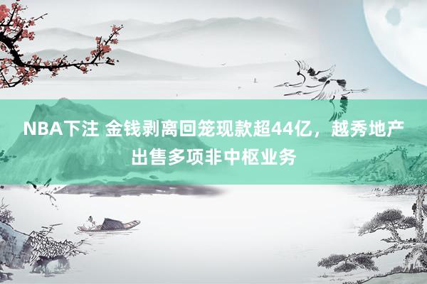 NBA下注 金钱剥离回笼现款超44亿，越秀地产出售多项非中枢业务