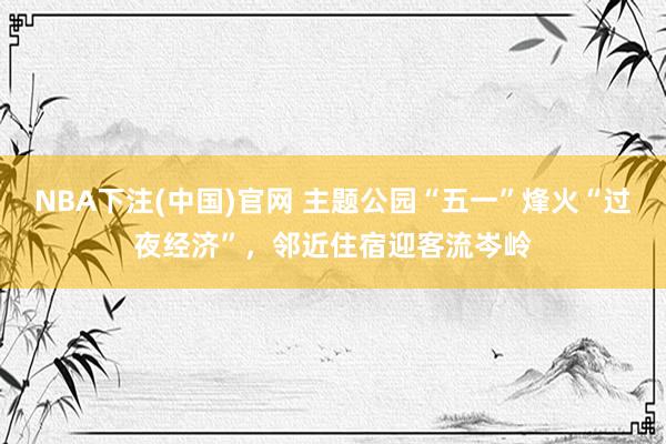 NBA下注(中国)官网 主题公园“五一”烽火“过夜经济”,邻近住宿迎客流岑岭