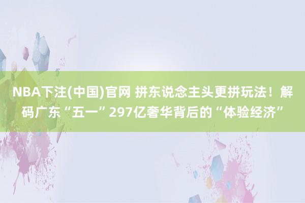 NBA下注(中国)官网 拼东说念主头更拼玩法！解码广东“五一”297亿奢华背后的“体验经济”