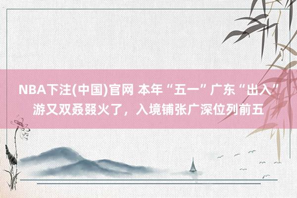 NBA下注(中国)官网 本年“五一”广东“出入”游又双叒叕火了，入境铺张广深位列前五