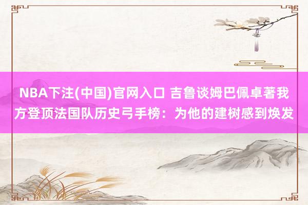 NBA下注(中国)官网入口 吉鲁谈姆巴佩卓著我方登顶法国队历史弓手榜：为他的建树感到焕发