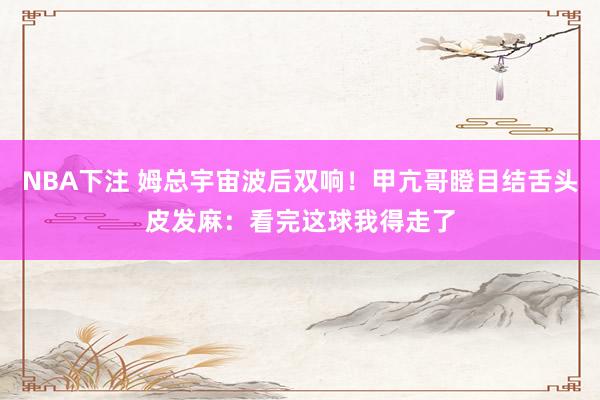 NBA下注 姆总宇宙波后双响!甲亢哥瞪目结舌头皮发麻:看完这球我得走了
