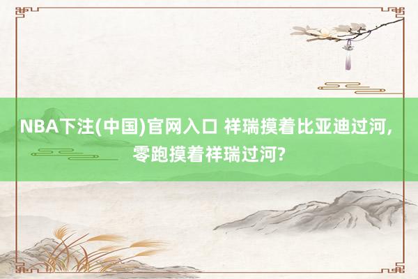 NBA下注(中国)官网入口 祥瑞摸着比亚迪过河， 零跑摸着祥瑞过河?