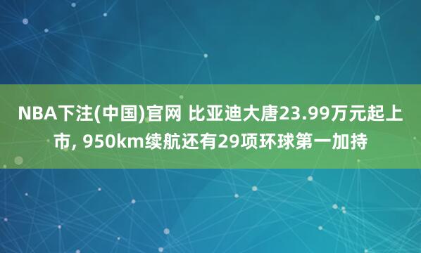 NBA下注(中国)官网 比亚迪大唐23.99万元起上市， 950km续航还有29项环球第一加持