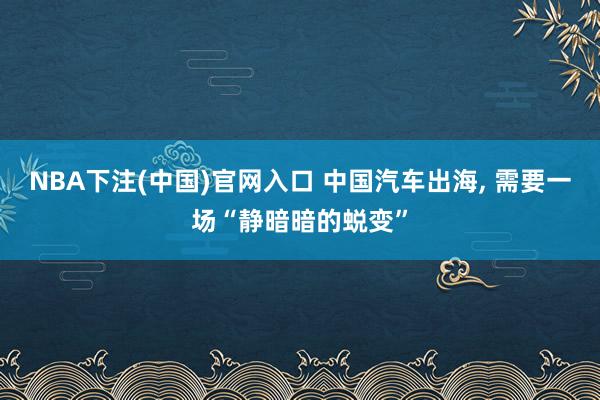 NBA下注(中国)官网入口 中国汽车出海， 需要一场“静暗暗的蜕变”