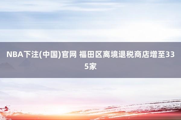 NBA下注(中国)官网 福田区离境退税商店增至335家